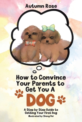 How to Convince Your Parents to Get You A Dog: A Step by Step Guide to Getting Your First Dog
