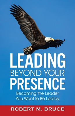 Leading Beyond Your Presence: Becoming The Leader You Want to be Led By