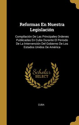 Reformas En Nuestra Legislación: Compilación De Las Principales Ordenes Publicadas En Cuba Durante El Período De La Intervención Del Gobierno De Los E