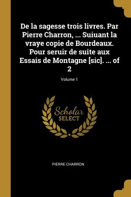 De la sagesse trois livres. Par Pierre Charron, ... Suiuant la vraye copie de Bourdeaux. Pour seruir de suite aux Essais de Montagne [sic]. ... of 2;
