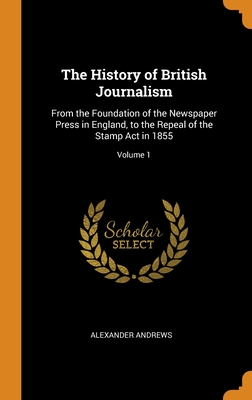 The History of British Journalism: From the Foundation of the Newspaper Press in England, to the Repeal of the Stamp Act in 1855; Volume 1