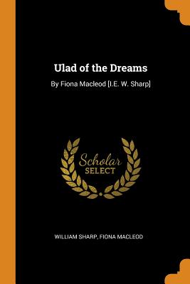 Ulad of the Dreams: By Fiona MacLeod [i.E. W. Sharp]