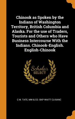 Chinook as Spoken by the Indians of Washington Territory, British Columbia and Alaska. For the use of Traders, Tourists and Others who Have Business I