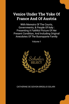 Venice Under The Yoke Of France And Of Austria: With Memoirs Of The Courts, Governments, & People Of Italy: Presenting A Faithful Picture Of Her Prese