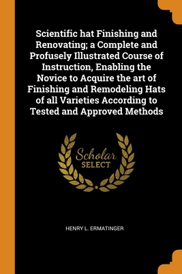Scientific hat Finishing and Renovating; a Complete and Profusely Illustrated Course of Instruction, Enabling the Novice to Acquire the art of Finishi