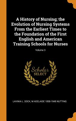 A History of Nursing; The Evolution of Nursing Systems from the Earliest Times to the Foundation of the First English and American Training Schools fo