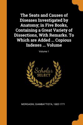 The Seats and Causes of Diseases Investigated by Anatomy; In Five Books, Containing a Great Variety of Dissections, with Remarks. to Which Are Added .