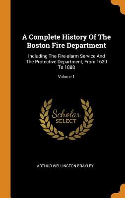 A Complete History of the Boston Fire Department: Including the Fire-Alarm Service and the Protective Department, from 1630 to 1888; Volume 1