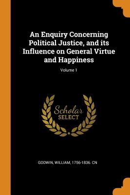 An Enquiry Concerning Political Justice, and Its Influence on General Virtue and Happiness; Volume 1