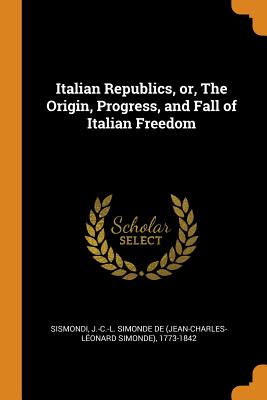 Italian Republics, Or, the Origin, Progress, and Fall of Italian Freedom