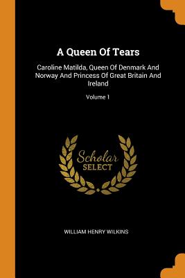 A Queen of Tears: Caroline Matilda, Queen of Denmark and Norway and Princess of Great Britain and Ireland; Volume 1