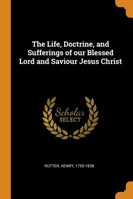 The Life, Doctrine, and Sufferings of Our Blessed Lord and Saviour Jesus Christ