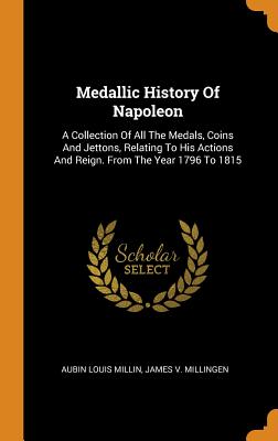 Medallic History of Napoleon: A Collection of All the Medals, Coins and Jettons, Relating to His Actions and Reign. from the Year 1796 to 1815