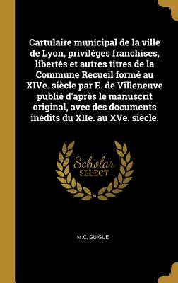 Cartulaire municipal de la ville de Lyon, priviléges franchises, libertés et autres titres de la Commune Recueil formé au XIVe. siècle par E. de Ville
