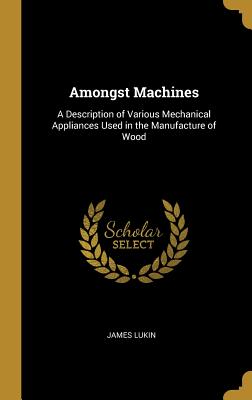 Amongst Machines: A Description of Various Mechanical Appliances Used in the Manufacture of Wood