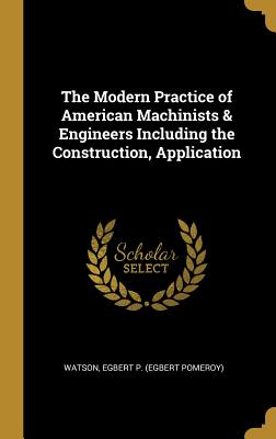 The Modern Practice of American Machinists & Engineers Including the Construction, Application