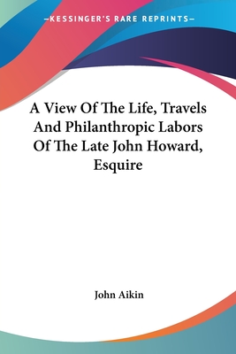 A View Of The Life, Travels And Philanthropic Labors Of The Late John Howard, Esquire