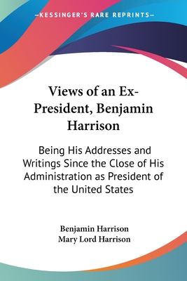 Views of an Ex-President, Benjamin Harrison: Being His Addresses and Writings Since the Close of His Administration as President of the United States