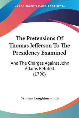 The Pretensions Of Thomas Jefferson To The Presidency Examined: And The Charges Against John Adams Refuted (1796)