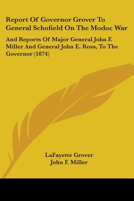 Report Of Governor Grover To General Schofield On The Modoc War: And Reports Of Major General John F. Miller And General John E. Ross, To The Governor
