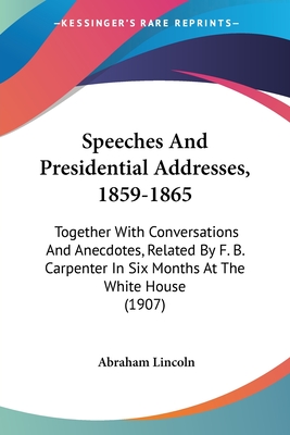 Speeches And Presidential Addresses, 1859-1865: Together With Conversations And Anecdotes, Related By F. B. Carpenter In Six Months At The White House