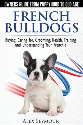 French Bulldogs - Owners Guide from Puppy to Old Age: Buying, Caring For, Grooming, Health, Training and Understanding Your Frenchie