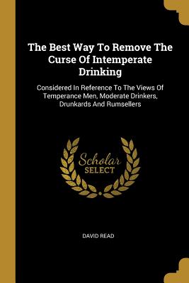 The Best Way To Remove The Curse Of Intemperate Drinking: Considered In Reference To The Views Of Temperance Men, Moderate Drinkers, Drunkards And Rum