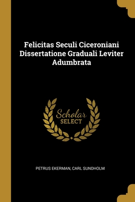 Felicitas Seculi Ciceroniani Dissertatione Graduali Leviter Adumbrata