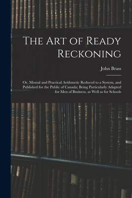 The Art of Ready Reckoning: or, Mental and Practical Arithmetic Reduced to a System, and Published for the Public of Canada; Being Particularly Ad