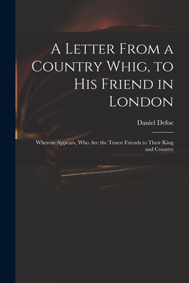 A Letter From a Country Whig, to His Friend in London: Wherein Appears, Who Are the Truest Friends to Their King and Country