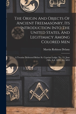 The Origin And Objects Of Ancient Freemasonry, Its Introduction Into The United States, And Legitimacy Among Colored Men: A Treatise Delivered Before