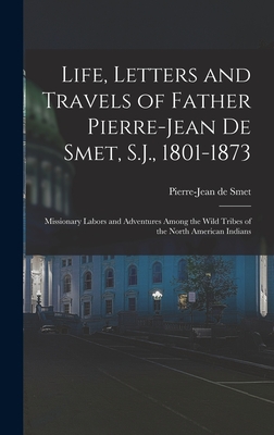 Life, Letters and Travels of Father Pierre-Jean De Smet, S.J., 1801-1873: Missionary Labors and Adventures Among the Wild Tribes of the North American