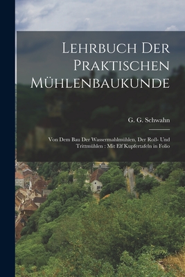 Lehrbuch der praktischen Mühlenbaukunde: Von dem Bau der Wassermahlmühlen, der Roß- und Trittmühlen: Mit elf Kupfertafeln in Folio