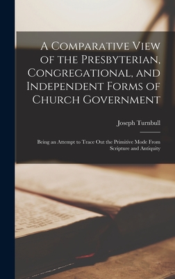 A Comparative View of the Presbyterian, Congregational, and Independent Forms of Church Government: Being an Attempt to Trace Out the Primitive Mode F