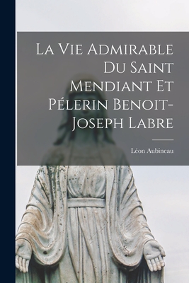 La Vie Admirable Du Saint Mendiant Et Pélerin Benoit-joseph Labre