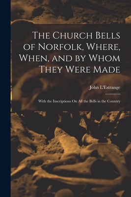 The Church Bells of Norfolk, Where, When, and by Whom They Were Made: With the Inscriptions On All the Bells in the Country