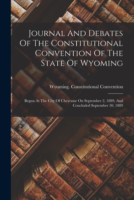 Journal And Debates Of The Constitutional Convention Of The State Of Wyoming: Begun At The City Of Cheyenne On September 2, 1889, And Concluded Septem