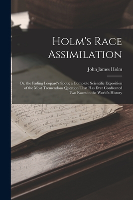 Holm's Race Assimilation: Or, the Fading Leopard's Spots; a Complete Scientific Exposition of the Most Tremendous Question That Has Ever Confron