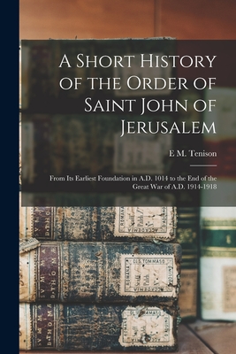 A Short History of the Order of Saint John of Jerusalem; From its Earliest Foundation in A.D. 1014 to the end of the Great War of A.D. 1914-1918