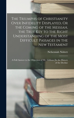 The Triumphs of Christianity Over Infidelity Displayed, Or the Coming of the Messiah, the True Key to the Right Understanding of the Most Difficult Pa
