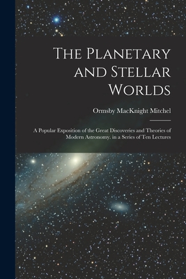 The Planetary and Stellar Worlds: A Popular Exposition of the Great Discoveries and Theories of Modern Astronomy. in a Series of Ten Lectures