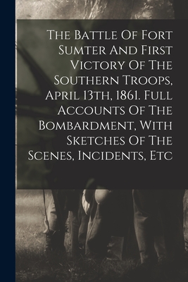 The Battle Of Fort Sumter And First Victory Of The Southern Troops, April 13th, 1861. Full Accounts Of The Bombardment, With Sketches Of The Scenes, I