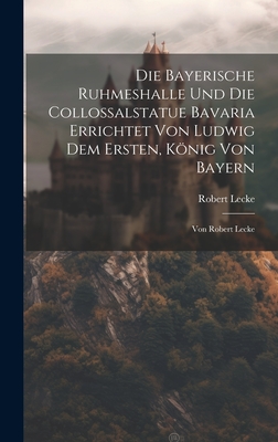 Die Bayerische Ruhmeshalle Und Die Collossalstatue Bavaria Errichtet Von Ludwig Dem Ersten, König Von Bayern: Von Robert Lecke