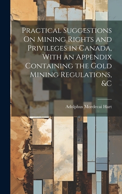 Practical Suggestions On Mining Rights and Privileges in Canada, With an Appendix Containing the Gold Mining Regulations, &c