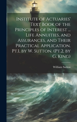 Institute of Actuaries' Text Book of the Principles of Interest ... Life Annuities, and Assurances, and Their Practical Application. Pt.1, by W. Sutto