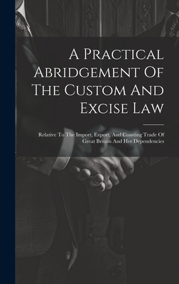 A Practical Abridgement Of The Custom And Excise Law: Relative To The Import, Export, And Coasting Trade Of Great Britain And Her Dependencies