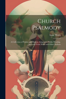 Church Psalmody: A Collection of Psalms and Hymns, Adapted to Public Worship. Selected From Watts and Other Authors