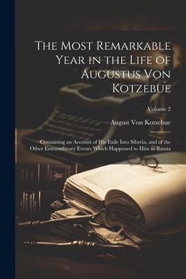 The Most Remarkable Year in the Life of Augustus Von Kotzebue: Containing an Account of His Exile Into Siberia, and of the Other Extraordinary Events