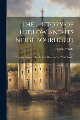 The History of Ludlow and Its Neighbourhood: Forming a Popular Sketch of the History of the Welsh Border