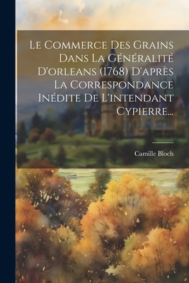 Le Commerce Des Grains Dans La Généralité D'orleans (1768) D'après La Correspondance Inédite De L'intendant Cypierre...